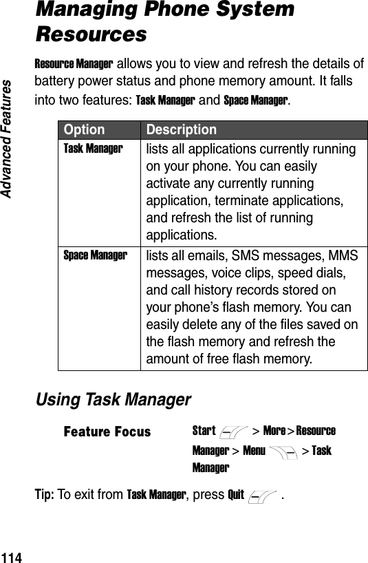 114Advanced FeaturesManaging Phone System ResourcesResource Manager allows you to view and refresh the details of battery power status and phone memory amount. It falls into two features: Task Manager and Space Manager.Using Task ManagerTip: To  ex i t  f r o m  Task Manager, press Quit.Option DescriptionTask Managerlists all applications currently running on your phone. You can easily activate any currently running application, terminate applications, and refresh the list of running applications.Space Managerlists all emails, SMS messages, MMS messages, voice clips, speed dials, and call history records stored on your phone&rsquo;s flash memory. You can easily delete any of the files saved on the flash memory and refresh the amount of free flash memory.Feature FocusStart>More > Resource Manager >Menu> Task Manager