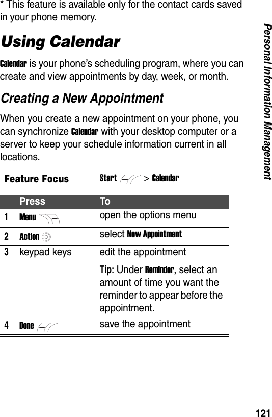 121Personal Information Management* This feature is available only for the contact cards saved in your phone memory.Using CalendarCalendar is your phone&rsquo;s scheduling program, where you can create and view appointments by day, week, or month.Creating a New AppointmentWhen you create a new appointment on your phone, you can synchronize Calendar with your desktop computer or a server to keep your schedule information current in all locations.Feature FocusStart>CalendarPress To1Menuopen the options menu2Actionselect New Appointment3keypad keys edit the appointmentTip: Under Reminder, select an amount of time you want the reminder to appear before the appointment.4Donesave the appointment