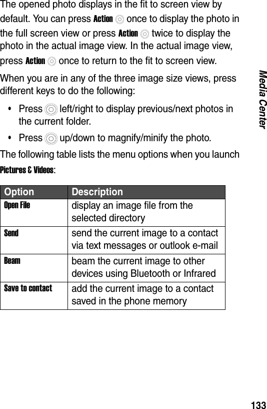 133Media CenterThe opened photo displays in the fit to screen view by default. You can press Actiononce to display the photo in the full screen view or press Actiontwice to display the photo in the actual image view. In the actual image view, press Actiononce to return to the fit to screen view.When you are in any of the three image size views, press different keys to do the following:&bull;Press left/right to display previous/next photos in the current folder.&bull;Press up/down to magnify/minify the photo.The following table lists the menu options when you launch Pictures &amp; Videos:Option DescriptionOpen Filedisplay an image file from the selected directorySendsend the current image to a contact via text messages or outlook e-mailBeambeam the current image to other devices using Bluetooth or InfraredSave to contactadd the current image to a contact saved in the phone memory