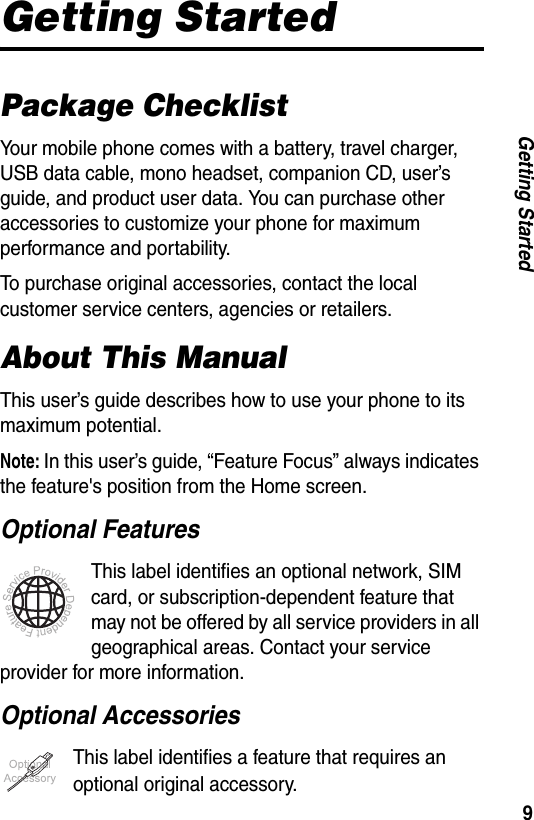 9Getting StartedGetting StartedPackage ChecklistYour mobile phone comes with a battery, travel charger, USB data cable, mono headset, companion CD, user&rsquo;s guide, and product user data. You can purchase other accessories to customize your phone for maximum performance and portability.To purchase original accessories, contact the local customer service centers, agencies or retailers.About This ManualThis user&rsquo;s guide describes how to use your phone to its maximum potential.Note: In this user&rsquo;s guide, &ldquo;Feature Focus&rdquo; always indicates the feature's position from the Home screen.Optional FeaturesThis label identifies an optional network, SIM card, or subscription-dependent feature that may not be offered by all service providers in all geographical areas. Contact your service provider for more information.Optional AccessoriesThis label identifies a feature that requires an optional original accessory.