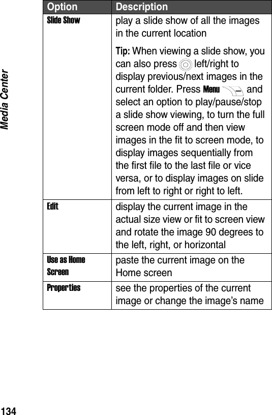 134Media CenterSlide Showplay a slide show of all the images in the current locationTip: When viewing a slide show, you can also press left/right to display previous/next images in the current folder. Press Menuand select an option to play/pause/stop a slide show viewing, to turn the full screen mode off and then view images in the fit to screen mode, to display images sequentially from the first file to the last file or vice versa, or to display images on slide from left to right or right to left.Editdisplay the current image in the actual size view or fit to screen view and rotate the image 90 degrees to the left, right, or horizontalUse as Home Screenpaste the current image on the Home screen Propertiessee the properties of the current image or change the image&rsquo;s nameOption Description