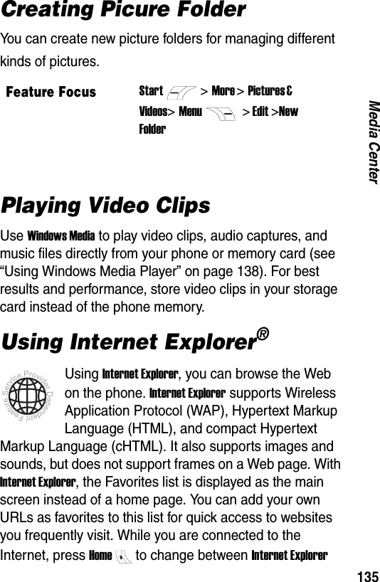 135Media CenterCreating Picure FolderYou can create new picture folders for managing different kinds of pictures.Playing Video ClipsUse Windows Media to play video clips, audio captures, and music files directly from your phone or memory card (see &ldquo;Using Windows Media Player&rdquo; on page 138). For best results and performance, store video clips in your storage card instead of the phone memory.Using Internet Explorer&reg;Using Internet Explorer, you can browse the Web on the phone. Internet Explorer supports Wireless Application Protocol (WAP), Hypertext Markup Language (HTML), and compact Hypertext Markup Language (cHTML). It also supports images and sounds, but does not support frames on a Web page. With Internet Explorer, the Favorites list is displayed as the main screen instead of a home page. You can add your own URLs as favorites to this list for quick access to websites you frequently visit. While you are connected to the Internet, press Hometo change between Internet Explorer Feature FocusStart>More >Pictures &amp; Videos> Menu  > Edit >New Folder