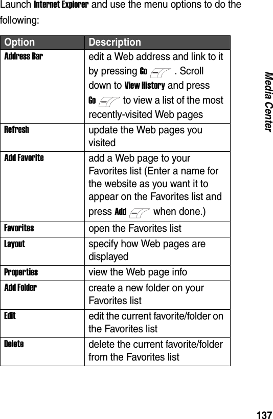 137Media CenterLaunch Internet Explorer and use the menu options to do the following:Option DescriptionAddress Baredit a Web address and link to it by pressing Go. Scroll down to View History and press Goto view a list of the most recently-visited Web pagesRefreshupdate the Web pages you visitedAdd Favoriteadd a Web page to your Favorites list (Enter a name for the website as you want it to appear on the Favorites list and press Addwhen done.)Favoritesopen the Favorites listLayoutspecify how Web pages are displayedPropertiesview the Web page infoAdd Foldercreate a new folder on your Favorites listEditedit the current favorite/folder on the Favorites listDeletedelete the current favorite/folder from the Favorites list