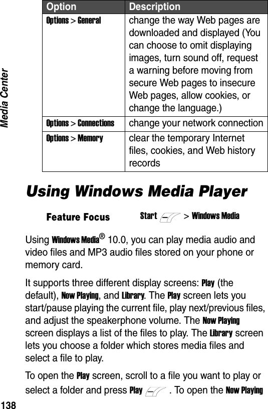 138Media CenterUsing Windows Media PlayerUsing Windows Media&reg; 10.0, you can play media audio and video files and MP3 audio files stored on your phone or memory card.It supports three different display screens: Play (the default), Now Playing, and Library. The Play screen lets you start/pause playing the current file, play next/previous files, and adjust the speakerphone volume. The Now Playing screen displays a list of the files to play. The Library screen lets you choose a folder which stores media files and select a file to play.To open the Play screen, scroll to a file you want to play or select a folder and press Play. To open the Now Playing Options > Generalchange the way Web pages are downloaded and displayed (You can choose to omit displaying images, turn sound off, request a warning before moving from secure Web pages to insecure Web pages, allow cookies, or change the language.)Options > Connectionschange your network connectionOptions > Memoryclear the temporary Internet files, cookies, and Web history recordsFeature FocusStart>Windows MediaOption Description