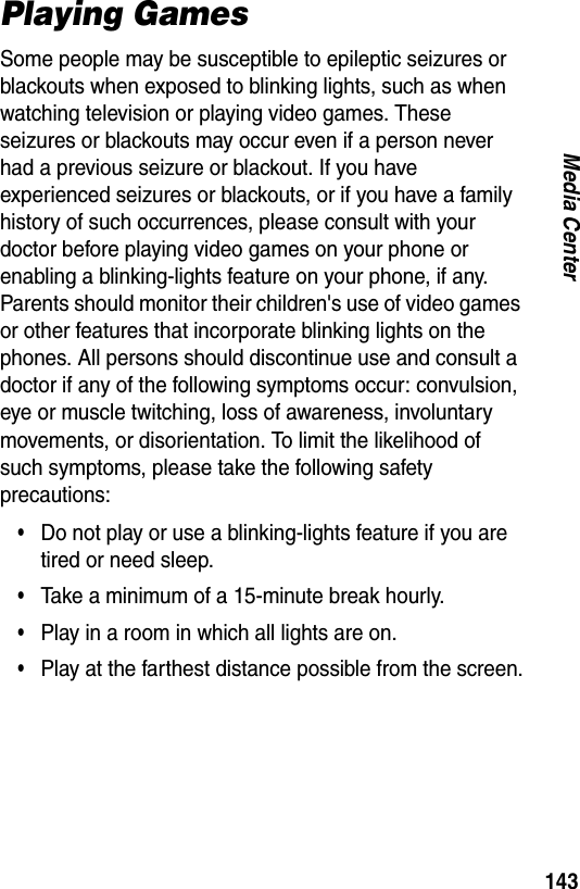 143Media CenterPlaying GamesSome people may be susceptible to epileptic seizures or blackouts when exposed to blinking lights, such as when watching television or playing video games. These seizures or blackouts may occur even if a person never had a previous seizure or blackout. If you have experienced seizures or blackouts, or if you have a family history of such occurrences, please consult with your doctor before playing video games on your phone or enabling a blinking-lights feature on your phone, if any. Parents should monitor their children's use of video games or other features that incorporate blinking lights on the phones. All persons should discontinue use and consult a doctor if any of the following symptoms occur: convulsion, eye or muscle twitching, loss of awareness, involuntary movements, or disorientation. To limit the likelihood of such symptoms, please take the following safety precautions:&bull;Do not play or use a blinking-lights feature if you are tired or need sleep.&bull;Take a minimum of a 15-minute break hourly.&bull;Play in a room in which all lights are on.&bull;Play at the farthest distance possible from the screen.