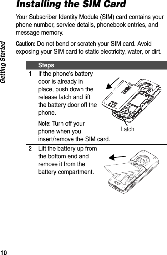 10Getting StartedInstalling the SIM CardYour Subscriber Identity Module (SIM) card contains your phone number, service details, phonebook entries, and message memory.Caution: Do not bend or scratch your SIM card. Avoid exposing your SIM card to static electricity, water, or dirt.Steps1If the phone&rsquo;s battery door is already in place, push down the release latch and lift the battery door off the phone.Note: Turn off your phone when you insert/remove the SIM card.2Lift the battery up from the bottom end and remove it from the battery compartment.Latch
