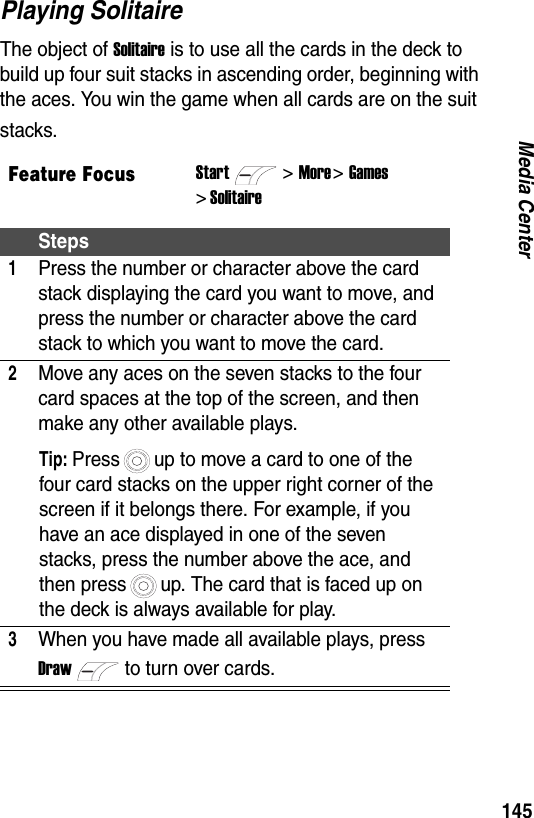 145Media CenterPlaying SolitaireThe object of Solitaire is to use all the cards in the deck to build up four suit stacks in ascending order, beginning with the aces. You win the game when all cards are on the suit stacks.Feature FocusStart>More >Games > SolitaireSteps1Press the number or character above the card stack displaying the card you want to move, and press the number or character above the card stack to which you want to move the card.2Move any aces on the seven stacks to the four card spaces at the top of the screen, and then make any other available plays.Tip: Press up to move a card to one of the four card stacks on the upper right corner of the screen if it belongs there. For example, if you have an ace displayed in one of the seven stacks, press the number above the ace, and then press up. The card that is faced up on the deck is always available for play.3When you have made all available plays, press Drawto turn over cards.
