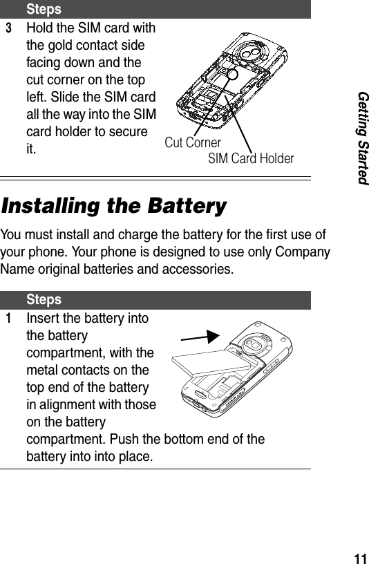 11Getting StartedInstalling the BatteryYou must install and charge the battery for the first use of your phone. Your phone is designed to use only Company Name original batteries and accessories.3Hold the SIM card with the gold contact side facing down and the cut corner on the top left. Slide the SIM card all the way into the SIM card holder to secure it.Steps1Insert the battery into the battery compartment, with the metal contacts on the top end of the battery in alignment with those on the battery compartment. Push the bottom end of the battery into into place.StepsSIM Card HolderCut Corner