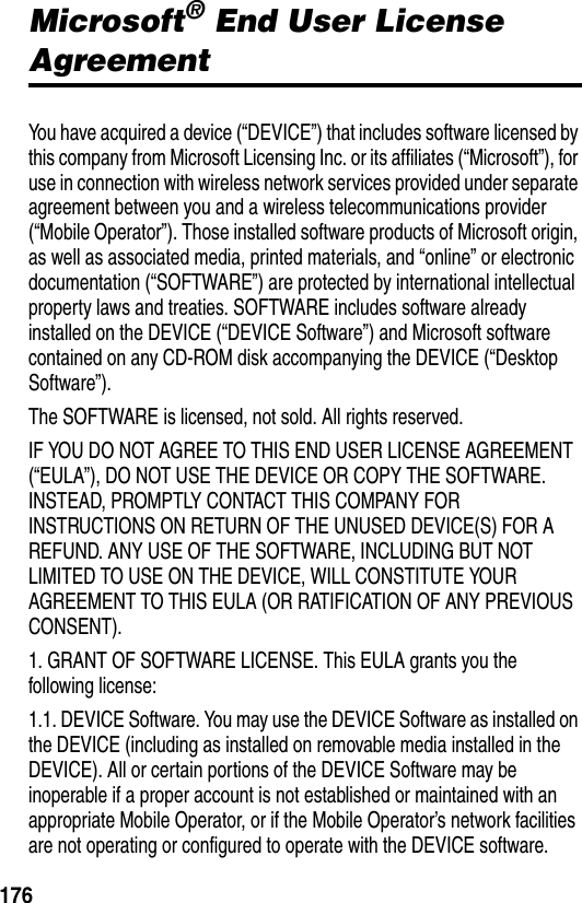 176Microsoft&reg; End User License AgreementYou have acquired a device (&ldquo;DEVICE&rdquo;) that includes software licensed by this company from Microsoft Licensing Inc. or its affiliates (&ldquo;Microsoft&rdquo;), for use in connection with wireless network services provided under separate agreement between you and a wireless telecommunications provider (&ldquo;Mobile Operator&rdquo;). Those installed software products of Microsoft origin, as well as associated media, printed materials, and &ldquo;online&rdquo; or electronic documentation (&ldquo;SOFTWARE&rdquo;) are protected by international intellectual property laws and treaties. SOFTWARE includes software already installed on the DEVICE (&ldquo;DEVICE Software&rdquo;) and Microsoft software contained on any CD-ROM disk accompanying the DEVICE (&ldquo;Desktop Software&rdquo;).The SOFTWARE is licensed, not sold. All rights reserved.IF YOU DO NOT AGREE TO THIS END USER LICENSE AGREEMENT (&ldquo;EULA&rdquo;), DO NOT USE THE DEVICE OR COPY THE SOFTWARE. INSTEAD, PROMPTLY CONTACT THIS COMPANY FOR INSTRUCTIONS ON RETURN OF THE UNUSED DEVICE(S) FOR A REFUND. ANY USE OF THE SOFTWARE, INCLUDING BUT NOT LIMITED TO USE ON THE DEVICE, WILL CONSTITUTE YOUR AGREEMENT TO THIS EULA (OR RATIFICATION OF ANY PREVIOUS CONSENT).1. GRANT OF SOFTWARE LICENSE. This EULA grants you the following license:1.1. DEVICE Software. You may use the DEVICE Software as installed on the DEVICE (including as installed on removable media installed in the DEVICE). All or certain portions of the DEVICE Software may be inoperable if a proper account is not established or maintained with an appropriate Mobile Operator, or if the Mobile Operator&rsquo;s network facilities are not operating or configured to operate with the DEVICE software.