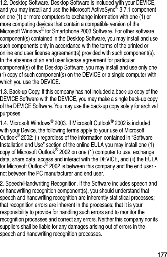 1771.2. Desktop Software. Desktop Software is included with your DEVICE, and you may install and use the Microsoft ActiveSync&reg; 3.7.1 component on one (1) or more computers to exchange information with one (1) or more computing devices that contain a compatible version of the Microsoft Windows&reg; for Smartphone 2003 Software. For other software component(s) contained in the Desktop Software, you may install and use such components only in accordance with the terms of the printed or online end user license agreement(s) provided with such component(s). In the absence of an end user license agreement for particular component(s) of the Desktop Software, you may install and use only one (1) copy of such component(s) on the DEVICE or a single computer with which you use the DEVICE.1.3. Back-up Copy. If this company has not included a back-up copy of the DEVICE Software with the DEVICE, you may make a single back-up copy of the DEVICE Software. You may use the back-up copy solely for archival purposes.1.4. Microsoft Windows&reg; 2003. If Microsoft Outlook&reg; 2002 is included with your Device, the following terms apply to your use of Microsoft Outlook&reg; 2002: (i) regardless of the information contained in &ldquo;Software Installation and Use&rdquo; section of the online EULA you may install one (1) copy of Microsoft Outlook&reg; 2002 on one (1) computer to use, exchange data, share data, access and interact with the DEVICE, and (ii) the EULA for Microsoft Outlook&reg; 2002 is between this company and the end user - not between the PC manufacturer and end user.2. Speech/Handwriting Recognition. If the Software includes speech and or handwriting recognition component(s), you should understand that speech and handwriting recognition are inherently statistical processes; that recognition errors are inherent in the processes; that it is your responsibility to provide for handling such errors and to monitor the recognition processes and correct any errors. Neither this company nor its suppliers shall be liable for any damages arising out of errors in the speech and handwriting recognition processes.