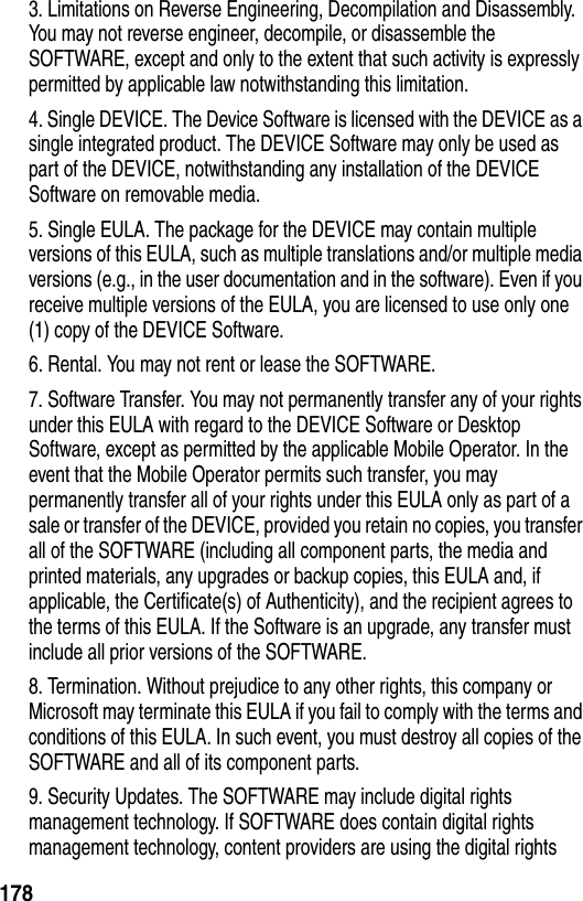 1783. Limitations on Reverse Engineering, Decompilation and Disassembly. You may not reverse engineer, decompile, or disassemble the SOFTWARE, except and only to the extent that such activity is expressly permitted by applicable law notwithstanding this limitation.4. Single DEVICE. The Device Software is licensed with the DEVICE as a single integrated product. The DEVICE Software may only be used as part of the DEVICE, notwithstanding any installation of the DEVICE Software on removable media.5. Single EULA. The package for the DEVICE may contain multiple versions of this EULA, such as multiple translations and/or multiple media versions (e.g., in the user documentation and in the software). Even if you receive multiple versions of the EULA, you are licensed to use only one (1) copy of the DEVICE Software.6. Rental. You may not rent or lease the SOFTWARE.7. Software Transfer. You may not permanently transfer any of your rights under this EULA with regard to the DEVICE Software or Desktop Software, except as permitted by the applicable Mobile Operator. In the event that the Mobile Operator permits such transfer, you may permanently transfer all of your rights under this EULA only as part of a sale or transfer of the DEVICE, provided you retain no copies, you transfer all of the SOFTWARE (including all component parts, the media and printed materials, any upgrades or backup copies, this EULA and, if applicable, the Certificate(s) of Authenticity), and the recipient agrees to the terms of this EULA. If the Software is an upgrade, any transfer must include all prior versions of the SOFTWARE.8. Termination. Without prejudice to any other rights, this company or Microsoft may terminate this EULA if you fail to comply with the terms and conditions of this EULA. In such event, you must destroy all copies of the SOFTWARE and all of its component parts.9. Security Updates. The SOFTWARE may include digital rights management technology. If SOFTWARE does contain digital rights management technology, content providers are using the digital rights 