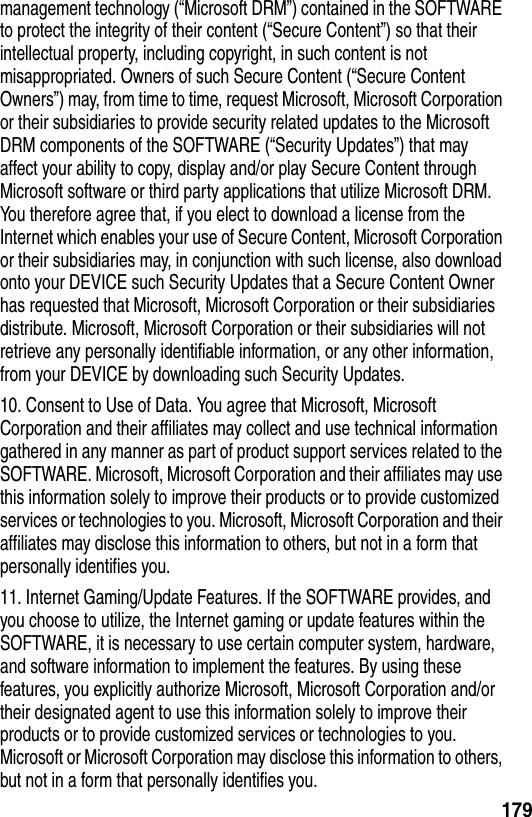 179management technology (&ldquo;Microsoft DRM&rdquo;) contained in the SOFTWARE to protect the integrity of their content (&ldquo;Secure Content&rdquo;) so that their intellectual property, including copyright, in such content is not misappropriated. Owners of such Secure Content (&ldquo;Secure Content Owners&rdquo;) may, from time to time, request Microsoft, Microsoft Corporation or their subsidiaries to provide security related updates to the Microsoft DRM components of the SOFTWARE (&ldquo;Security Updates&rdquo;) that may affect your ability to copy, display and/or play Secure Content through Microsoft software or third party applications that utilize Microsoft DRM. You therefore agree that, if you elect to download a license from the Internet which enables your use of Secure Content, Microsoft Corporation or their subsidiaries may, in conjunction with such license, also download onto your DEVICE such Security Updates that a Secure Content Owner has requested that Microsoft, Microsoft Corporation or their subsidiaries distribute. Microsoft, Microsoft Corporation or their subsidiaries will not retrieve any personally identifiable information, or any other information, from your DEVICE by downloading such Security Updates.10. Consent to Use of Data. You agree that Microsoft, Microsoft Corporation and their affiliates may collect and use technical information gathered in any manner as part of product support services related to the SOFTWARE. Microsoft, Microsoft Corporation and their affiliates may use this information solely to improve their products or to provide customized services or technologies to you. Microsoft, Microsoft Corporation and their affiliates may disclose this information to others, but not in a form that personally identifies you.11. Internet Gaming/Update Features. If the SOFTWARE provides, and you choose to utilize, the Internet gaming or update features within the SOFTWARE, it is necessary to use certain computer system, hardware, and software information to implement the features. By using these features, you explicitly authorize Microsoft, Microsoft Corporation and/or their designated agent to use this information solely to improve their products or to provide customized services or technologies to you. Microsoft or Microsoft Corporation may disclose this information to others, but not in a form that personally identifies you.