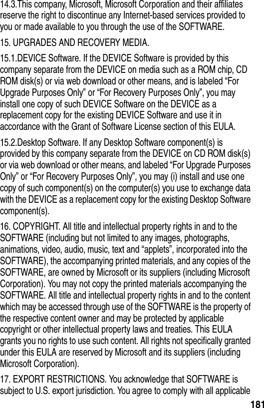 18114.3.This company, Microsoft, Microsoft Corporation and their affiliates reserve the right to discontinue any Internet-based services provided to you or made available to you through the use of the SOFTWARE.15. UPGRADES AND RECOVERY MEDIA.15.1.DEVICE Software. If the DEVICE Software is provided by this company separate from the DEVICE on media such as a ROM chip, CD ROM disk(s) or via web download or other means, and is labeled &ldquo;For Upgrade Purposes Only&rdquo; or &ldquo;For Recovery Purposes Only&rdquo;, you may install one copy of such DEVICE Software on the DEVICE as a replacement copy for the existing DEVICE Software and use it in accordance with the Grant of Software License section of this EULA. 15.2.Desktop Software. If any Desktop Software component(s) is provided by this company separate from the DEVICE on CD ROM disk(s) or via web download or other means, and labeled &ldquo;For Upgrade Purposes Only&rdquo; or &ldquo;For Recovery Purposes Only&rdquo;, you may (i) install and use one copy of such component(s) on the computer(s) you use to exchange data with the DEVICE as a replacement copy for the existing Desktop Software component(s).16. COPYRIGHT. All title and intellectual property rights in and to the SOFTWARE (including but not limited to any images, photographs, animations, video, audio, music, text and &ldquo;applets&rdquo;, incorporated into the SOFTWARE), the accompanying printed materials, and any copies of the SOFTWARE, are owned by Microsoft or its suppliers (including Microsoft Corporation). You may not copy the printed materials accompanying the SOFTWARE. All title and intellectual property rights in and to the content which may be accessed through use of the SOFTWARE is the property of the respective content owner and may be protected by applicable copyright or other intellectual property laws and treaties. This EULA grants you no rights to use such content. All rights not specifically granted under this EULA are reserved by Microsoft and its suppliers (including Microsoft Corporation).17. EXPORT RESTRICTIONS. You acknowledge that SOFTWARE is subject to U.S. export jurisdiction. You agree to comply with all applicable 