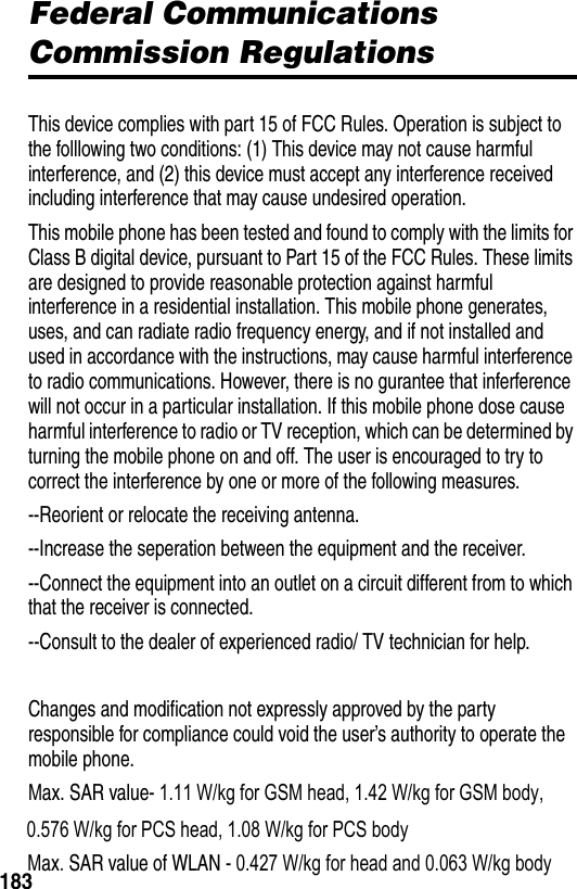 183Federal Communications Commission RegulationsThis device complies with part 15 of FCC Rules. Operation is subject to the folllowing two conditions: (1) This device may not cause harmful interference, and (2) this device must accept any interference received including interference that may cause undesired operation.This mobile phone has been tested and found to comply with the limits for Class B digital device, pursuant to Part 15 of the FCC Rules. These limits are designed to provide reasonable protection against harmful interference in a residential installation. This mobile phone generates, uses, and can radiate radio frequency energy, and if not installed and used in accordance with the instructions, may cause harmful interference to radio communications. However, there is no gurantee that inferference will not occur in a particular installation. If this mobile phone dose cause harmful interference to radio or TV reception, which can be determined by turning the mobile phone on and off. The user is encouraged to try to correct the interference by one or more of the following measures.--Reorient or relocate the receiving antenna.--Increase the seperation between the equipment and the receiver.--Connect the equipment into an outlet on a circuit different from to which that the receiver is connected.--Consult to the dealer of experienced radio/ TV technician for help.Changes and modification not expressly approved by the party responsible for compliance could void the user&rsquo;s authority to operate the mobile phone.Max. SAR value- 1.11 W/kg for GSM head, 1.42 W/kg for GSM body,       0.576 W/kg for PCS head, 1.08 W/kg for PCS body      Max. SAR value of WLAN - 0.427 W/kg for head and 0.063 W/kg body