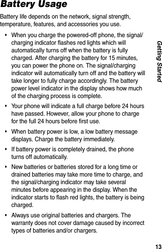 13Getting StartedBattery UsageBattery life depends on the network, signal strength, temperature, features, and accessories you use.&bull;When you charge the powered-off phone, the signal/charging indicator flashes red lights which will automatically turns off when the battery is fully charged. After charging the battery for 15 minutes, you can power the phone on. The signal/charging indicator will automatically turn off and the battery will take longer to fully charge accordingly. The battery power level indicator in the display shows how much of the charging process is complete.&bull;Your phone will indicate a full charge before 24 hours have passed. However, allow your phone to charge for the full 24 hours before first use.&bull;When battery power is low, a low battery message displays. Charge the battery immediately.&bull;If battery power is completely drained, the phone turns off automatically.&bull;New batteries or batteries stored for a long time or drained batteries may take more time to charge, and the signal/charging indicator may take several minutes before appearing in the display. When the indicator starts to flash red lights, the battery is being charged.&bull;Always use original batteries and chargers. The warranty does not cover damage caused by incorrect types of batteries and/or chargers.