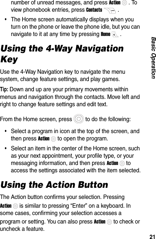 21Basic Operationnumber of unread messages, and press Action. To view phonebook entries, press Contacts.&bull;The Home screen automatically displays when you turn on the phone or leave the phone idle, but you can navigate to it at any time by pressing Home.Using the 4-Way Navigation KeyUse the 4-Way Navigation key to navigate the menu system, change feature settings, and play games.Tip: Down and up are your primary movements within menus and navigation through the contacts. Move left and right to change feature settings and edit text.From the Home screen, press to do the following:&bull;Select a program in icon at the top of the screen, and then press Actionto open the program.&bull;Select an item in the center of the Home screen, such as your next appointment, your profile type, or your messaging information, and then press Actionto access the settings associated with the item selected.Using the Action ButtonThe Action button confirms your selection. Pressing  Actionis similar to pressing &ldquo;Enter&rdquo; on a keyboard. In some cases, confirming your selection accesses a program or setting. You can also press Actionto check or uncheck a feature.