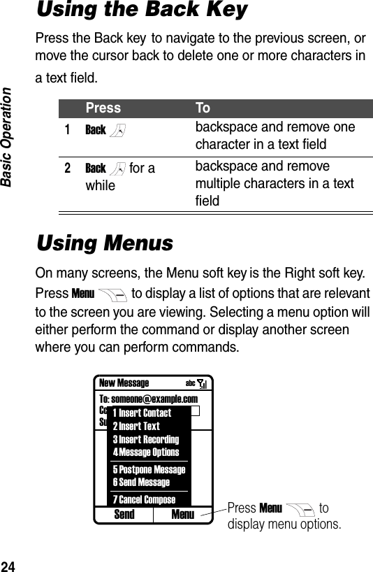 24Basic OperationUsing the Back KeyPress the Back key to navigate to the previous screen, or move the cursor back to delete one or more characters in a text field.Using MenusOn many screens, the Menu soft key is the Right soft key. Press Menuto display a list of options that are relevant to the screen you are viewing. Selecting a menu option will either perform the command or display another screen where you can perform commands.Press To1Backbackspace and remove one character in a text field2Backfor a whilebackspace and remove multiple characters in a text fieldSend MenuNew MessageTo: someone@example.comCc.:Subj.:Press Menuto display menu options.1 Insert Contact2Insert Text3 Insert Recording4Message Options5 Postpone Message6Send Message7Cancel Composeabc