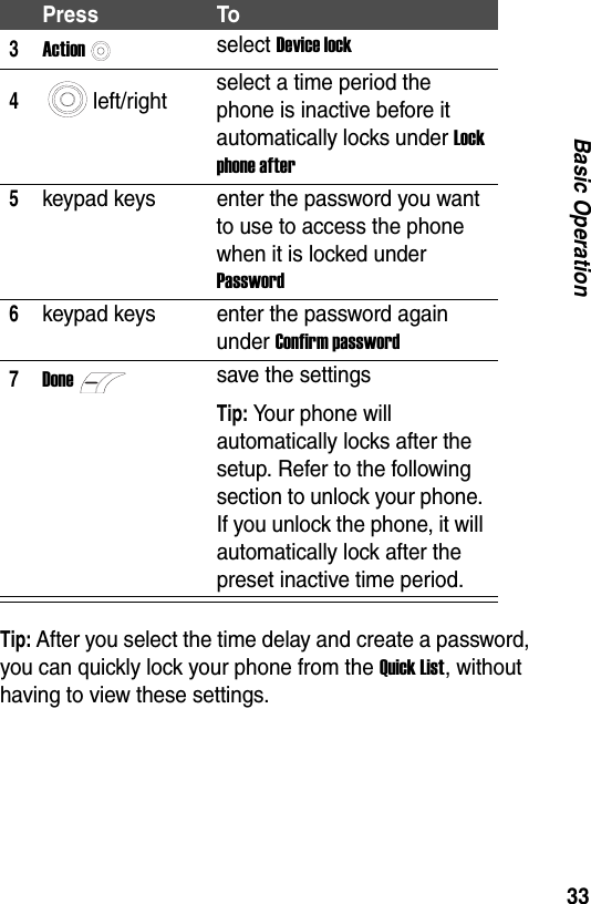 33Basic OperationTip: After you select the time delay and create a password, you can quickly lock your phone from the Quick List, without having to view these settings.3Actionselect Device lock4left/right select a time period the phone is inactive before it automatically locks under Lock phone after5keypad keys enter the password you want to use to access the phone when it is locked under Password6keypad keys enter the password again under Confirm password7Donesave the settingsTip: Your phone will automatically locks after the setup. Refer to the following section to unlock your phone. If you unlock the phone, it will automatically lock after the preset inactive time period.Press To