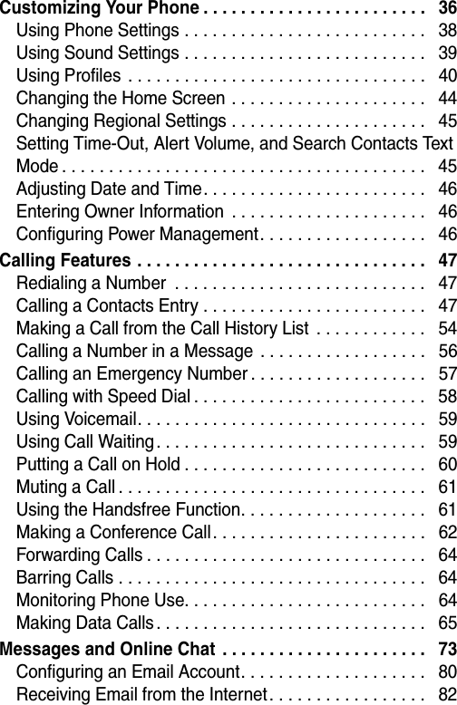  Customizing Your Phone . . . . . . . . . . . . . . . . . . . . . . . .   36Using Phone Settings . . . . . . . . . . . . . . . . . . . . . . . . . .   38Using Sound Settings . . . . . . . . . . . . . . . . . . . . . . . . . .   39Using Profiles  . . . . . . . . . . . . . . . . . . . . . . . . . . . . . . . .   40Changing the Home Screen . . . . . . . . . . . . . . . . . . . . .   44Changing Regional Settings . . . . . . . . . . . . . . . . . . . . .   45Setting Time-Out, Alert Volume, and Search Contacts Text Mode . . . . . . . . . . . . . . . . . . . . . . . . . . . . . . . . . . . . . . .   45Adjusting Date and Time. . . . . . . . . . . . . . . . . . . . . . . .   46Entering Owner Information  . . . . . . . . . . . . . . . . . . . . .   46Configuring Power Management. . . . . . . . . . . . . . . . . .   46Calling Features . . . . . . . . . . . . . . . . . . . . . . . . . . . . . . .   47Redialing a Number  . . . . . . . . . . . . . . . . . . . . . . . . . . .   47Calling a Contacts Entry . . . . . . . . . . . . . . . . . . . . . . . .   47Making a Call from the Call History List  . . . . . . . . . . . .   54Calling a Number in a Message  . . . . . . . . . . . . . . . . . .   56Calling an Emergency Number . . . . . . . . . . . . . . . . . . .   57Calling with Speed Dial . . . . . . . . . . . . . . . . . . . . . . . . .   58Using Voicemail. . . . . . . . . . . . . . . . . . . . . . . . . . . . . . .   59Using Call Waiting. . . . . . . . . . . . . . . . . . . . . . . . . . . . .   59Putting a Call on Hold . . . . . . . . . . . . . . . . . . . . . . . . . .   60Muting a Call . . . . . . . . . . . . . . . . . . . . . . . . . . . . . . . . .   61Using the Handsfree Function. . . . . . . . . . . . . . . . . . . .   61Making a Conference Call. . . . . . . . . . . . . . . . . . . . . . .   62Forwarding Calls . . . . . . . . . . . . . . . . . . . . . . . . . . . . . .   64Barring Calls . . . . . . . . . . . . . . . . . . . . . . . . . . . . . . . . .   64Monitoring Phone Use. . . . . . . . . . . . . . . . . . . . . . . . . .   64Making Data Calls . . . . . . . . . . . . . . . . . . . . . . . . . . . . .   65Messages and Online Chat  . . . . . . . . . . . . . . . . . . . . . .   73Configuring an Email Account. . . . . . . . . . . . . . . . . . . .   80Receiving Email from the Internet. . . . . . . . . . . . . . . . .   82