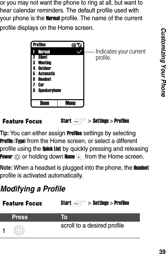 39Customizing Your Phoneor you may not want the phone to ring at all, but want to hear calendar reminders. The default profile used with your phone is the Normal profile. The name of the current profile displays on the Home screen.Tip: You can either assign Profiles settings by selecting Profile: [Type] from the Home screen, or select a different profile using the Quick List by quickly pressing and releasing Poweror holding down Homefrom the Home screen.Note: When a headset is plugged into the phone, the Headset profile is activated automatically.Modifying a ProfileFeature FocusStart>Settings > ProfilesFeature FocusStart>Settings > ProfilesPress To1scroll to a desired profileDoneIndicates your current profile.Profiles1Normal2Silent3Meeting4 Outdoor5Automatic6 Headset7Car8SpeakerphoneMenu