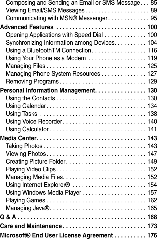  Composing and Sending an Email or SMS Message. . . 85Viewing Email/SMS Messages . . . . . . . . . . . . . . . . . . . . 89Communicating with MSN&reg; Messenger. . . . . . . . . . . . . 95Advanced Features  . . . . . . . . . . . . . . . . . . . . . . . . . . . . 100Opening Applications with Speed Dial . . . . . . . . . . . . . 100Synchronizing Information among Devices. . . . . . . . . . 104Using a BluetoothTM Connection . . . . . . . . . . . . . . . . . 116Using Your Phone as a Modem  . . . . . . . . . . . . . . . . . . 119Managing Files . . . . . . . . . . . . . . . . . . . . . . . . . . . . . . . 125Managing Phone System Resources . . . . . . . . . . . . . . 127Removing Programs . . . . . . . . . . . . . . . . . . . . . . . . . . . 129Personal Information Management. . . . . . . . . . . . . . . . 130Using the Contacts . . . . . . . . . . . . . . . . . . . . . . . . . . . . 130Using Calendar . . . . . . . . . . . . . . . . . . . . . . . . . . . . . . . 134Using Tasks  . . . . . . . . . . . . . . . . . . . . . . . . . . . . . . . . . 138Using Voice Recorder . . . . . . . . . . . . . . . . . . . . . . . . . . 140Using Calculator . . . . . . . . . . . . . . . . . . . . . . . . . . . . . . 141Media Center. . . . . . . . . . . . . . . . . . . . . . . . . . . . . . . . . . 143Taking Photos . . . . . . . . . . . . . . . . . . . . . . . . . . . . . . . . 143Viewing Photos . . . . . . . . . . . . . . . . . . . . . . . . . . . . . . . 147Creating Picture Folder. . . . . . . . . . . . . . . . . . . . . . . . . 149Playing Video Clips . . . . . . . . . . . . . . . . . . . . . . . . . . . . 152Managing Media Files. . . . . . . . . . . . . . . . . . . . . . . . . . 152Using Internet Explorer&reg;  . . . . . . . . . . . . . . . . . . . . . . . 154Using Windows Media Player . . . . . . . . . . . . . . . . . . . . 157Playing Games . . . . . . . . . . . . . . . . . . . . . . . . . . . . . . . 162Managing Java&reg; . . . . . . . . . . . . . . . . . . . . . . . . . . . . . . 165Q &amp; A . . . . . . . . . . . . . . . . . . . . . . . . . . . . . . . . . . . . . . . . 168Care and Maintenance . . . . . . . . . . . . . . . . . . . . . . . . . . 173Microsoft&reg; End User License Agreement . . . . . . . . . . 176