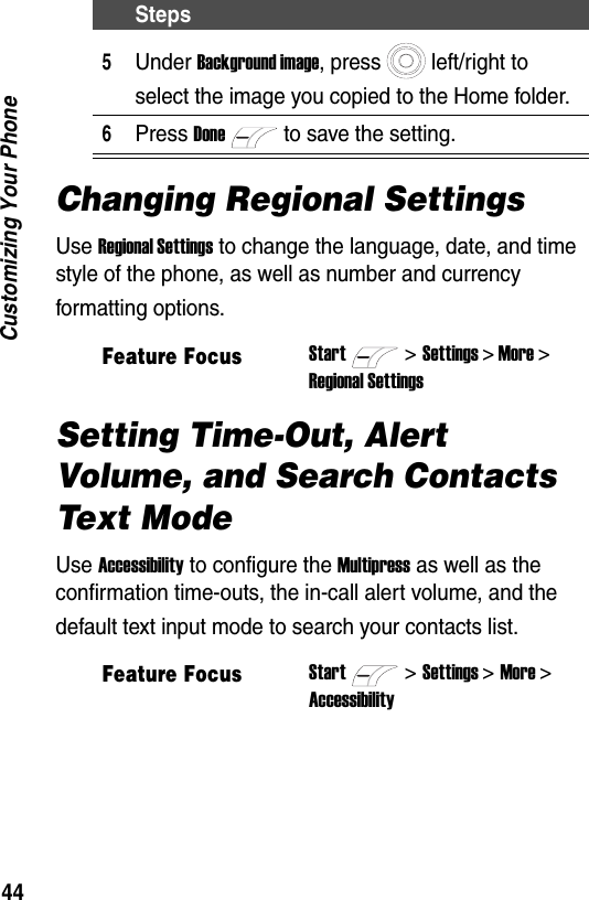 44Customizing Your PhoneChanging Regional SettingsUse Regional Settings to change the language, date, and time style of the phone, as well as number and currency formatting options.Setting Time-Out, Alert Volume, and Search Contacts Text ModeUse Accessibility to configure the Multipress as well as the confirmation time-outs, the in-call alert volume, and the default text input mode to search your contacts list.5Under Background image, press left/right to select the image you copied to the Home folder.6Press Doneto save the setting.Feature FocusStart>Settings > More >Regional SettingsFeature FocusStart>Settings > More >AccessibilitySteps