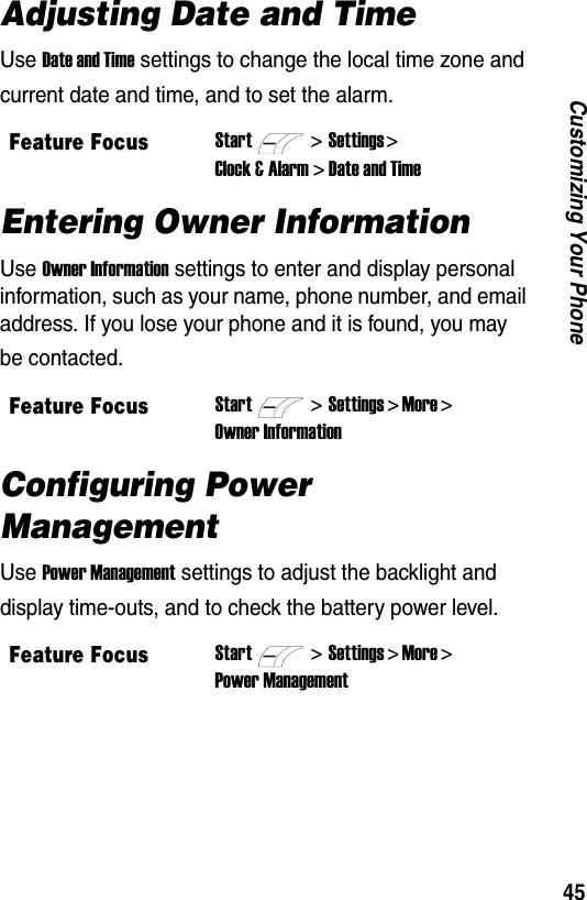 45Customizing Your PhoneAdjusting Date and TimeUse Date and Time settings to change the local time zone and current date and time, and to set the alarm.Entering Owner InformationUse Owner Information settings to enter and display personal information, such as your name, phone number, and email address. If you lose your phone and it is found, you may be contacted.Configuring Power ManagementUse Power Management settings to adjust the backlight and display time-outs, and to check the battery power level.Feature FocusStart>Settings > Clock &amp; Alarm > Date and TimeFeature FocusStart>Settings > More > Owner InformationFeature FocusStart>Settings > More > Power Management