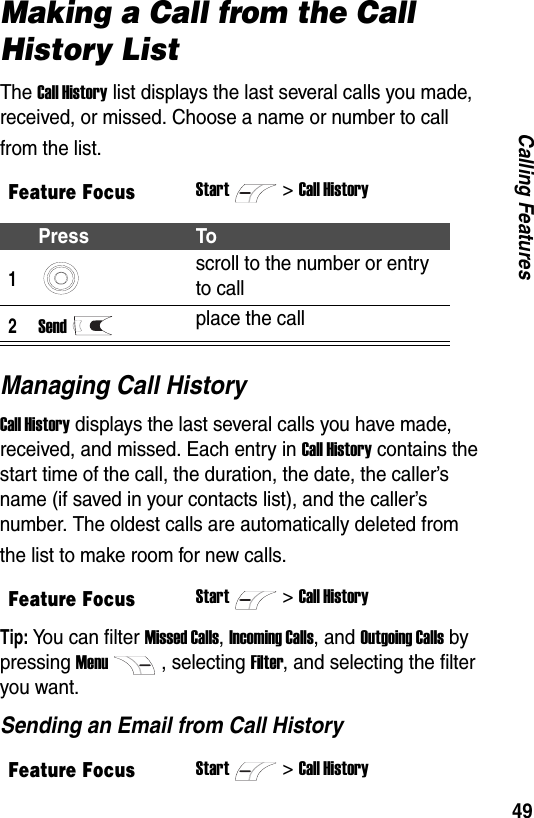 49Calling FeaturesMaking a Call from the Call History ListThe Call History list displays the last several calls you made, received, or missed. Choose a name or number to call from the list.Managing Call HistoryCall History displays the last several calls you have made, received, and missed. Each entry in Call History contains the start time of the call, the duration, the date, the caller&rsquo;s name (if saved in your contacts list), and the caller&rsquo;s number. The oldest calls are automatically deleted from the list to make room for new calls.Tip: You can filter Missed Calls, Incoming Calls, and Outgoing Calls by pressing Menu, selecting Filter, and selecting the filter you want.Sending an Email from Call HistoryFeature FocusStart>Call HistoryPress To1scroll to the number or entry to call2Sendplace the callFeature FocusStart>Call HistoryFeature FocusStart>Call History