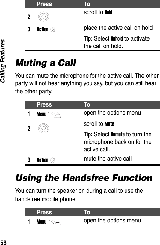 56Calling FeaturesMuting a CallYou can mute the microphone for the active call. The other party will not hear anything you say, but you can still hear the other party.Using the Handsfree FunctionYou can turn the speaker on during a call to use the handsfree mobile phone.2scroll to Hold3Actionplace the active call on holdTip: Select Unhold to activate the call on hold.Press To1Menuopen the options menu2scroll to MuteTip: Select Unmute to turn the microphone back on for the active call.3Actionmute the active callPress To1Menuopen the options menuPress To