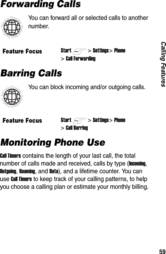 59Calling FeaturesForwarding CallsYou can forward all or selected calls to another number.Barring CallsYou can block incoming and/or outgoing calls.Monitoring Phone UseCall Timers contains the length of your last call, the total number of calls made and received, calls by type (Incoming, Outgoing, Roaming, and Data), and a lifetime counter. You can use Call Timers to keep track of your calling patterns, to help you choose a calling plan or estimate your monthly billing.Feature FocusStart>Settings >Phone >Call ForwardingFeature FocusStart>Settings >Phone >Call Barring