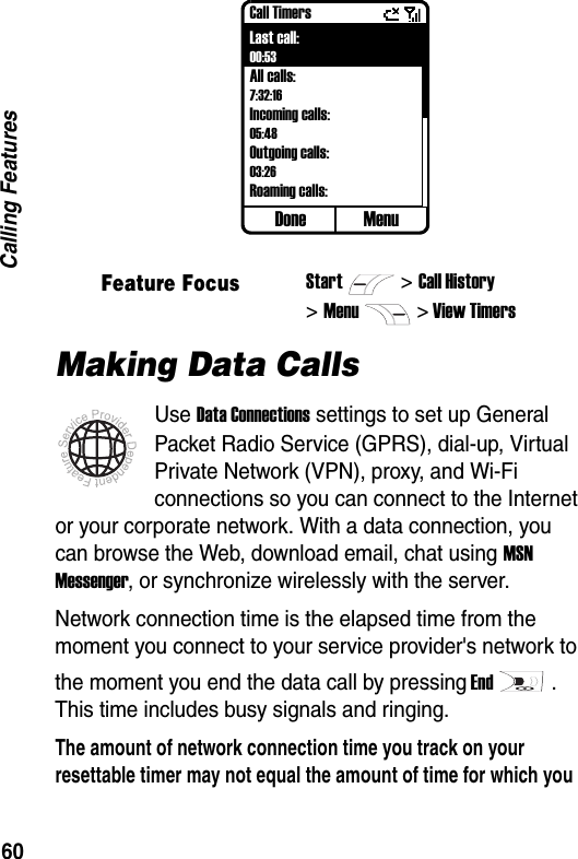 60Calling FeaturesMaking Data CallsUse Data Connections settings to set up General Packet Radio Service (GPRS), dial-up, Virtual Private Network (VPN), proxy, and Wi-Fi connections so you can connect to the Internet or your corporate network. With a data connection, you can browse the Web, download email, chat using MSN Messenger, or synchronize wirelessly with the server.Network connection time is the elapsed time from the moment you connect to your service provider's network to the moment you end the data call by pressing End. This time includes busy signals and ringing.The amount of network connection time you track on your resettable timer may not equal the amount of time for which you Feature FocusStart>Call History>Menu> View TimersDone MenuCall TimersLast call:00:53All calls:7:32:16Incoming calls:05:48Outgoing calls:03:26Roaming calls: