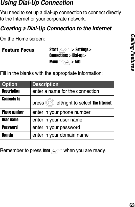 63Calling FeaturesUsing Dial-Up ConnectionYou need to set up a dial-up connection to connect directly to the Internet or your corporate network.Creating a Dial-Up Connection to the InternetOn the Home screen:Fill in the blanks with the appropriate information:Remember to press Donewhen you are ready.Feature FocusStart>Settings > Connections > Dial-up >Menu> AddOption DescriptionDescriptionenter a name for the connectionConnects topress left/right to select The InternetPhone numberenter in your phone numberUser nameenter in your user namePasswordenter in your passwordDomainenter in your domain name