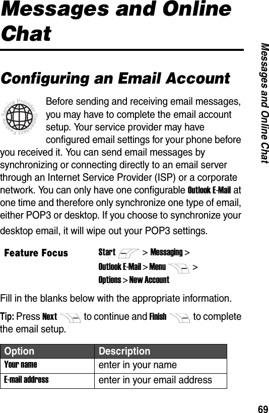 69Messages and Online ChatMessages and Online ChatConfiguring an Email AccountBefore sending and receiving email messages, you may have to complete the email account setup. Your service provider may have configured email settings for your phone before you received it. You can send email messages by synchronizing or connecting directly to an email server through an Internet Service Provider (ISP) or a corporate network. You can only have one configurable Outlook E-Mail at one time and therefore only synchronize one type of email, either POP3 or desktop. If you choose to synchronize your desktop email, it will wipe out your POP3 settings.Fill in the blanks below with the appropriate information.Tip: Press Nextto continue and Finishto complete the email setup.Feature FocusStart>Messaging >Outlook E-Mail > Menu> Options > New Account Option DescriptionYour nameenter in your nameE-mail addressenter in your email address