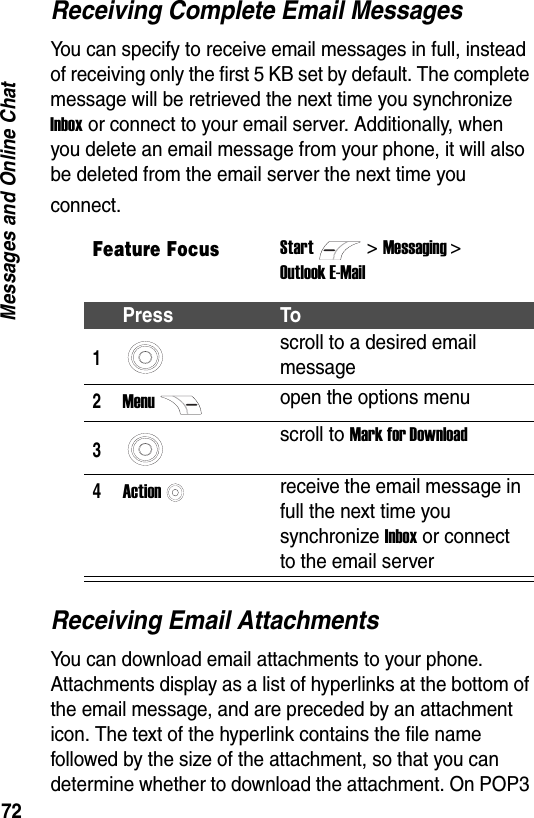 72Messages and Online ChatReceiving Complete Email MessagesYou can specify to receive email messages in full, instead of receiving only the first 5 KB set by default. The complete message will be retrieved the next time you synchronize Inbox or connect to your email server. Additionally, when you delete an email message from your phone, it will also be deleted from the email server the next time you connect.Receiving Email AttachmentsYou can download email attachments to your phone. Attachments display as a list of hyperlinks at the bottom of the email message, and are preceded by an attachment icon. The text of the hyperlink contains the file name followed by the size of the attachment, so that you can determine whether to download the attachment. On POP3 Feature FocusStart>Messaging >Outlook E-MailPress To1scroll to a desired email message2Menuopen the options menu3scroll to Mark for Download4Actionreceive the email message in full the next time you synchronize Inbox or connect to the email server