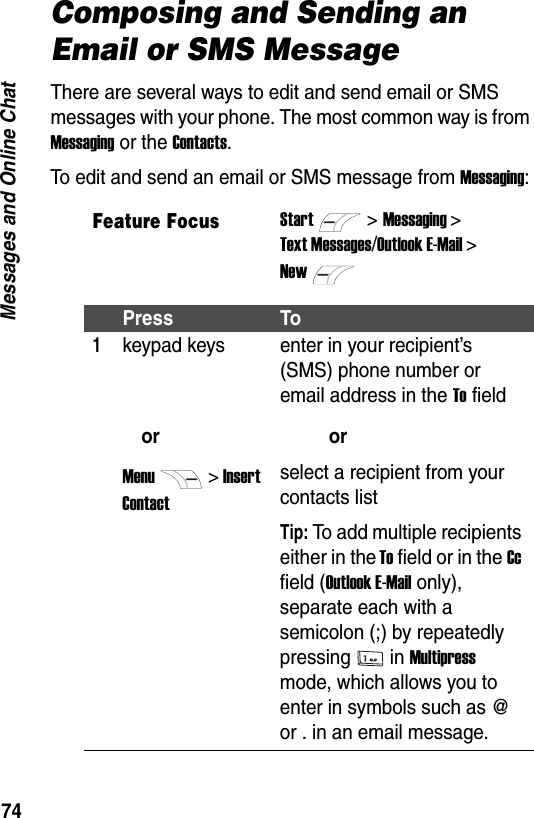 74Messages and Online ChatComposing and Sending an Email or SMS MessageThere are several ways to edit and send email or SMS messages with your phone. The most common way is from Messaging or the Contacts.To edit and send an email or SMS message from Messaging:Feature FocusStart>Messaging >Text Messages/Outlook E-Mail >NewPress To1keypad keysorMenu> Insert Contactenter in your recipient&rsquo;s (SMS) phone number or email address in the To fieldorselect a recipient from your contacts listTip: To add multiple recipients either in the To field or in the Cc field (Outlook E-Mail only), separate each with a semicolon (;) by repeatedly pressing in Multipress mode, which allows you to enter in symbols such as @ or . in an email message. 