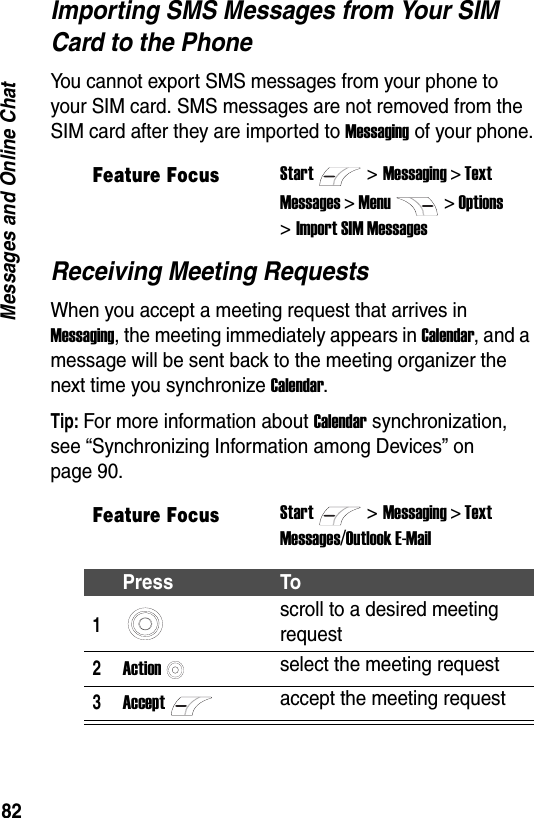 82Messages and Online ChatImporting SMS Messages from Your SIM Card to the PhoneYou cannot export SMS messages from your phone to your SIM card. SMS messages are not removed from the SIM card after they are imported to Messaging of your phone.Receiving Meeting RequestsWhen you accept a meeting request that arrives in Messaging, the meeting immediately appears in Calendar, and a message will be sent back to the meeting organizer the next time you synchronize Calendar.Tip: For more information about Calendar synchronization, see &ldquo;Synchronizing Information among Devices&rdquo; on page 90.Feature FocusStart>Messaging > TextMessages > Menu> Options>Import SIM MessagesFeature FocusStart>Messaging > TextMessages/Outlook E-MailPress To1scroll to a desired meeting request2Actionselect the meeting request3Acceptaccept the meeting request