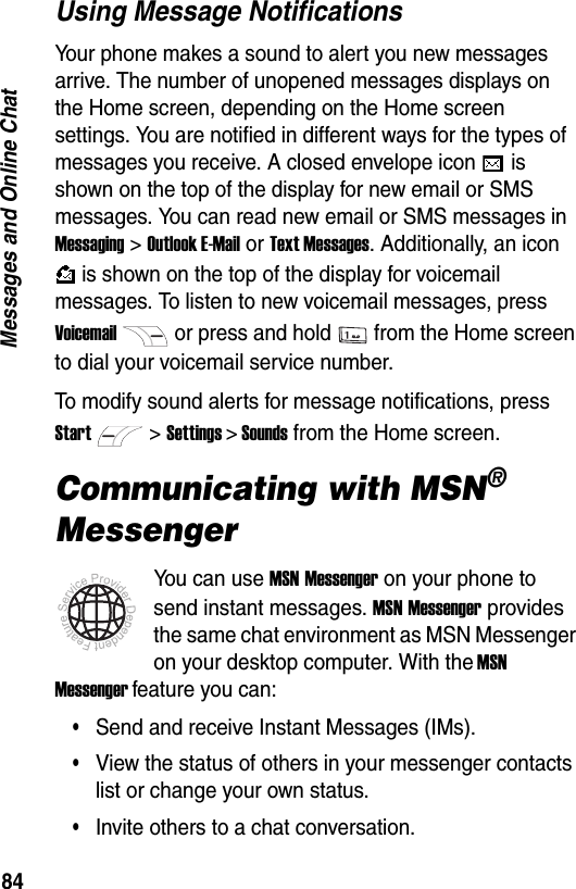 84Messages and Online ChatUsing Message NotificationsYour phone makes a sound to alert you new messages arrive. The number of unopened messages displays on the Home screen, depending on the Home screen settings. You are notified in different ways for the types of messages you receive. A closed envelope icon   is shown on the top of the display for new email or SMS messages. You can read new email or SMS messages in Messaging > Outlook E-Mail or Text Messages. Additionally, an icon  is shown on the top of the display for voicemail messages. To listen to new voicemail messages, press Voicemailor press and hold from the Home screen to dial your voicemail service number.To modify sound alerts for message notifications, press Start>Settings > Sounds from the Home screen.Communicating with MSN&reg; MessengerYou can use MSN Messenger on your phone to send instant messages. MSN Messenger provides the same chat environment as MSN Messenger on your desktop computer. With the MSN Messenger feature you can:&bull;Send and receive Instant Messages (IMs).&bull;View the status of others in your messenger contacts list or change your own status.&bull;Invite others to a chat conversation.
