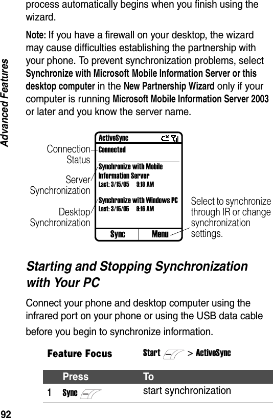 92Advanced Featuresprocess automatically begins when you finish using the wizard.Note: If you have a firewall on your desktop, the wizard may cause difficulties establishing the partnership with your phone. To prevent synchronization problems, select Synchronize with Microsoft Mobile Information Server or this desktop computer in the New Partnership Wizard only if your computer is running Microsoft Mobile Information Server 2003 or later and you know the server name.Starting and Stopping Synchronization with Your PCConnect your phone and desktop computer using the infrared port on your phone or using the USB data cable before you begin to synchronize information.Feature FocusStart>ActiveSyncPress To1Syncstart synchronizationSync MenuActiveSyncConnectedSynchronize with Mobile Information ServerLast: 3/15/05 9:18 AMSynchronize with Windows PCLast: 3/15/05 9:16 AMConnectionStatusServerSynchronizationSelect to synchronize through IR or change synchronization settings.DesktopSynchronization