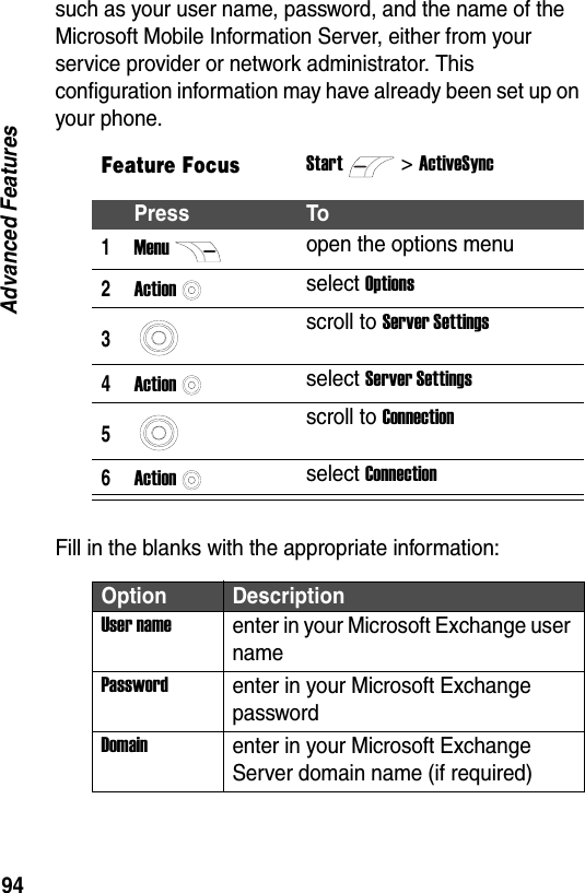 94Advanced Featuressuch as your user name, password, and the name of the Microsoft Mobile Information Server, either from your service provider or network administrator. This configuration information may have already been set up on your phone.Fill in the blanks with the appropriate information:Feature FocusStart>ActiveSyncPress To1Menuopen the options menu2Actionselect Options3scroll to Server Settings4Actionselect Server Settings5scroll to Connection6Actionselect ConnectionOption DescriptionUser nameenter in your Microsoft Exchange user namePasswordenter in your Microsoft Exchange passwordDomainenter in your Microsoft Exchange Server domain name (if required)