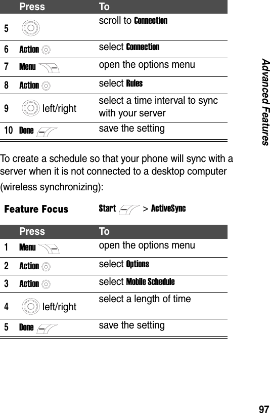 97Advanced FeaturesTo create a schedule so that your phone will sync with a server when it is not connected to a desktop computer (wireless synchronizing):5scroll to Connection6Actionselect Connection7Menuopen the options menu8Actionselect Rules9left/right select a time interval to sync with your server10Donesave the settingFeature FocusStart>ActiveSyncPress To1Menuopen the options menu2Actionselect Options3Actionselect Mobile Schedule4left/right select a length of time5Donesave the settingPress To