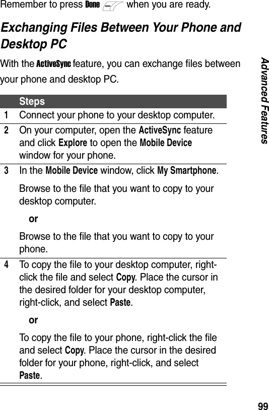 99Advanced FeaturesRemember to press Donewhen you are ready.Exchanging Files Between Your Phone and Desktop PCWith the ActiveSync feature, you can exchange files between your phone and desktop PC.Steps1Connect your phone to your desktop computer.2On your computer, open the ActiveSync feature and click Explore to open the Mobile Device window for your phone.3In the Mobile Device window, click My Smartphone.Browse to the file that you want to copy to your desktop computer.orBrowse to the file that you want to copy to your phone.4To copy the file to your desktop computer, right-click the file and select Copy. Place the cursor in the desired folder for your desktop computer, right-click, and select Paste.orTo copy the file to your phone, right-click the file and select Copy. Place the cursor in the desired folder for your phone, right-click, and select Paste.