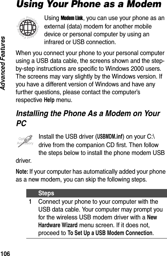106Advanced FeaturesUsing Your Phone as a ModemUsing Modem Link, you can use your phone as an external (data) modem for another mobile device or personal computer by using an infrared or USB connection.When you connect your phone to your personal computer using a USB data cable, the screens shown and the step-by-step instructions are specific to Windows 2000 users. The screens may vary slightly by the Windows version. If you have a different version of Windows and have any further questions, please contact the computer&rsquo;s respective Help menu.Installing the Phone As a Modem on Your PCInstall the USB driver (USBMDM.inf) on your C:\ drive from the companion CD first. Then follow the steps below to install the phone modem USB driver.Note: If your computer has automatically added your phone as a new modem, you can skip the following steps.Steps1Connect your phone to your computer with the USB data cable. Your computer may prompt you for the wireless USB modem driver with a New Hardware Wizard menu screen. If it does not, proceed to To Set Up a USB Modem Connection.