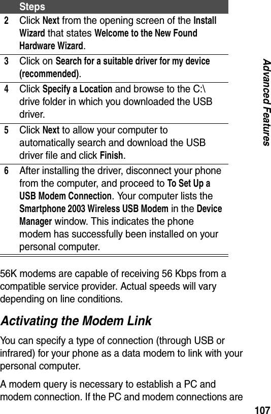 107Advanced Features56K modems are capable of receiving 56 Kbps from a compatible service provider. Actual speeds will vary depending on line conditions.Activating the Modem LinkYou can specify a type of connection (through USB or infrared) for your phone as a data modem to link with your personal computer.A modem query is necessary to establish a PC and modem connection. If the PC and modem connections are 2Click Next from the opening screen of the Install Wizard that states Welcome to the New Found Hardware Wizard.3Click on Search for a suitable driver for my device (recommended).4Click Specify a Location and browse to the C:\ drive folder in which you downloaded the USB driver.5Click Next to allow your computer to automatically search and download the USB driver file and click Finish.6After installing the driver, disconnect your phone from the computer, and proceed to To Set Up a USB Modem Connection. Your computer lists the Smartphone 2003 Wireless USB Modem in the Device Manager window. This indicates the phone modem has successfully been installed on your personal computer.Steps