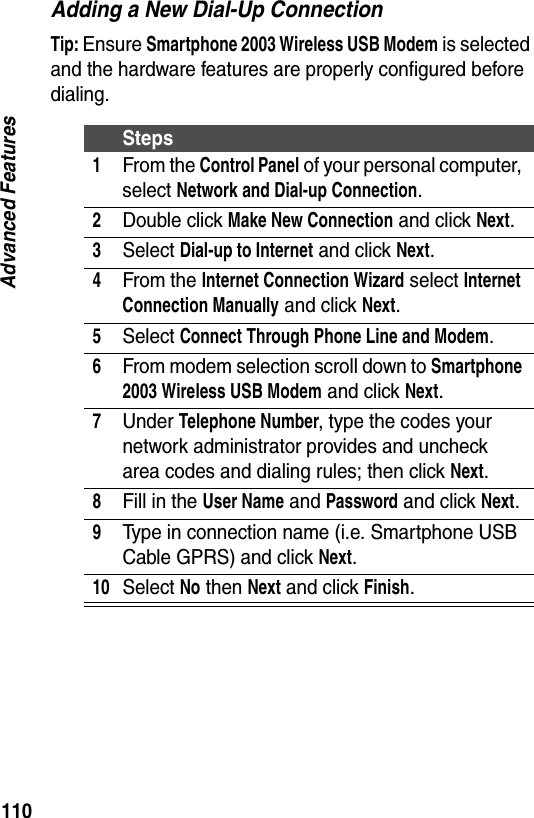 110Advanced FeaturesAdding a New Dial-Up ConnectionTip: Ensure Smartphone 2003 Wireless USB Modem is selected and the hardware features are properly configured before dialing.Steps1From the Control Panel of your personal computer, select Network and Dial-up Connection.2Double click Make New Connection and click Next.3Select Dial-up to Internet and click Next.4From the Internet Connection Wizard select Internet Connection Manually and click Next.5Select Connect Through Phone Line and Modem.6From modem selection scroll down to Smartphone 2003 Wireless USB Modem and click Next.7Under Telephone Number, type the codes your network administrator provides and uncheck area codes and dialing rules; then click Next.8Fill in the User Name and Password and click Next.9Type in connection name (i.e. Smartphone USB Cable GPRS) and click Next.10Select No then Next and click Finish.