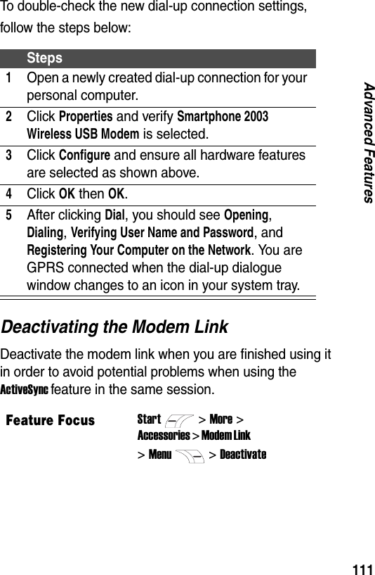 111Advanced FeaturesTo double-check the new dial-up connection settings, follow the steps below:Deactivating the Modem LinkDeactivate the modem link when you are finished using it in order to avoid potential problems when using the ActiveSync feature in the same session.Steps1Open a newly created dial-up connection for your personal computer.2Click Properties and verify Smartphone 2003 Wireless USB Modem is selected.3Click Configure and ensure all hardware features are selected as shown above.4Click OK then OK.5After clicking Dial, you should see Opening, Dialing, Verifying User Name and Password, and Registering Your Computer on the Network. You are GPRS connected when the dial-up dialogue window changes to an icon in your system tray.Feature FocusStart>More >Accessories > Modem Link >Menu>Deactivate