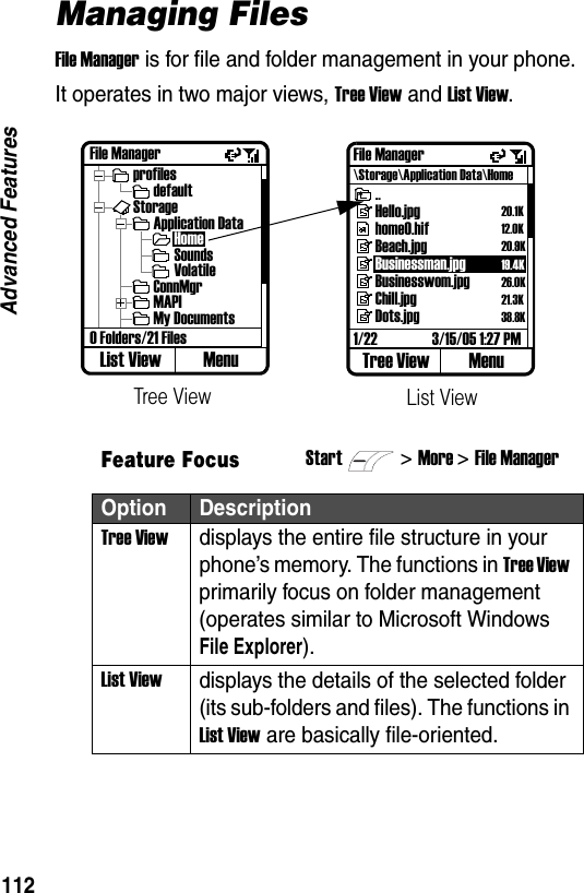 112Advanced FeaturesManaging FilesFile Manager is for file and folder management in your phone. It operates in two major views, Tree View and List View.Feature FocusStart>More >File ManagerOption DescriptionTree Viewdisplays the entire file structure in your phone&rsquo;s memory. The functions in Tree View primarily focus on folder management (operates similar to Microsoft Windows File Explorer).List Viewdisplays the details of the selected folder (its sub-folders and files). The functions in List View are basically file-oriented.File ManagerprofilesdefaultStorageApplication DataHomeSoundsVolatileConnMgrMAPIMy Documents0 Folders/21 FilesList View MenuTree ViewFile Manager\Storage\Application Data\Home..Hello.jpghome0.hifBeach.jpgBusinessman.jpgBusinesswom.jpgChill.jpgDots.jpg1/22 3/15/05 1:27 PMTree View MenuList View20.1K12.0K20.9K19.4K26.0K21.3K38.8K
