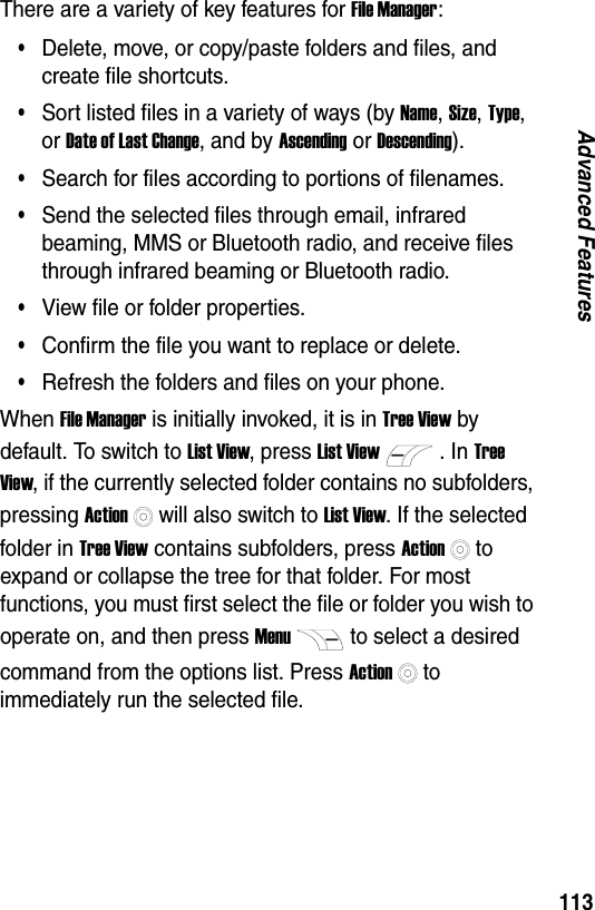 113Advanced FeaturesThere are a variety of key features for File Manager:&bull;Delete, move, or copy/paste folders and files, and create file shortcuts.&bull;Sort listed files in a variety of ways (by Name, Size, Type, or Date of Last Change, and by Ascending or Descending).&bull;Search for files according to portions of filenames.&bull;Send the selected files through email, infrared beaming, MMS or Bluetooth radio, and receive files through infrared beaming or Bluetooth radio.&bull;View file or folder properties.&bull;Confirm the file you want to replace or delete.&bull;Refresh the folders and files on your phone.When File Manager is initially invoked, it is in Tree View by default. To switch to List View, press List View. In Tree View, if the currently selected folder contains no subfolders, pressing Actionwill also switch to List View. If the selected folder in Tree View contains subfolders, press Actionto expand or collapse the tree for that folder. For most functions, you must first select the file or folder you wish to operate on, and then press Menuto select a desired command from the options list. Press Actionto immediately run the selected file.