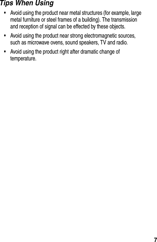  7Tips When Using&bull;Avoid using the product near metal structures (for example, large metal furniture or steel frames of a building). The transmission and reception of signal can be effected by these objects.&bull;Avoid using the product near strong electromagnetic sources, such as microwave ovens, sound speakers, TV and radio.&bull;Avoid using the product right after dramatic change of temperature.