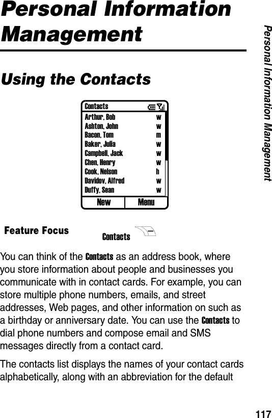 117Personal Information ManagementPersonal Information ManagementUsing the ContactsYou can think of the Contacts as an address book, where you store information about people and businesses you communicate with in contact cards. For example, you can store multiple phone numbers, emails, and street addresses, Web pages, and other information on such as a birthday or anniversary date. You can use the Contacts to dial phone numbers and compose email and SMS messages directly from a contact card.The contacts list displays the names of your contact cards alphabetically, along with an abbreviation for the default Feature FocusContacts ContactsArthur, Bob wAshton, John wBacon, Tom mBaker, Julia wCampbell, Jack wChen, Henry wCook, Nelson hDavidov, Alfred wDuffy, Sean wNew Menu