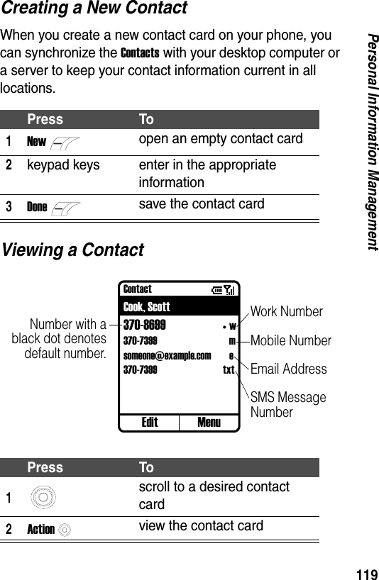119Personal Information ManagementCreating a New ContactWhen you create a new contact card on your phone, you can synchronize the Contacts with your desktop computer or a server to keep your contact information current in all locations.Viewing a ContactPress To1Newopen an empty contact card2keypad keys enter in the appropriate information3Donesave the contact cardPress To1scroll to a desired contact card2Actionview the contact cardContactCook, Scott370-8699 w370-7399 msomeone@example.com e370-7399 txtEdit MenuNumber with ablack dot denotesdefault number.Work NumberMobile NumberEmail AddressSMS Message Number